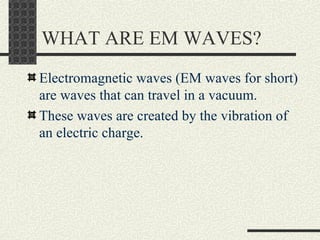WHAT ARE EM WAVES? Electromagnetic waves (EM waves for short) are waves that can travel in a vacuum. These waves are created by the vibration of an electric charge. 