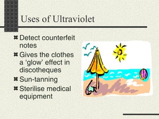 Uses of Ultraviolet Detect counterfeit notes Gives the clothes a ‘glow’ effect in discotheques Sun-tanning Sterilise medical equipment 