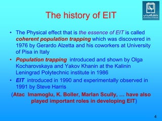 The history of EIT
• The Physical effect that is the essence of EIT is called
coherent population trapping which was discovered in
1976 by Gerardo Alzetta and his coworkers at University
of Pisa in Italy
• Population trapping introduced and shown by Olga
Kocharovskaya and Yakov Khanin at the Kalinin
Leningrad Polytechnic institute in 1986
• EIT introduced in 1990 and experimentally observed in
1991 by Steve Harris
(Atac Imamoglu, K. Boller, Marlan Scully, … have also
played important roles in developing EIT)
4
 