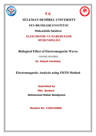 T.C
SÜLEMAN DEMİREL UNIVERSITY
FEN BİLİMLERİ ENSTİTÜSÜ
Mühendislik fakültesi
ELEKTRONİK VE HABERLEŞME
MÜHENDİSLİĞİ
Biological Effect of Electromagnetic Waves
COURSE OFFERED
Dr. Selçuk Comlekçi
Electromagnetic Analysis using FDTD Method
Submitted by
MSc. Student
Mohammed Mahdi AboAjamm
Student No. 1330145006
 