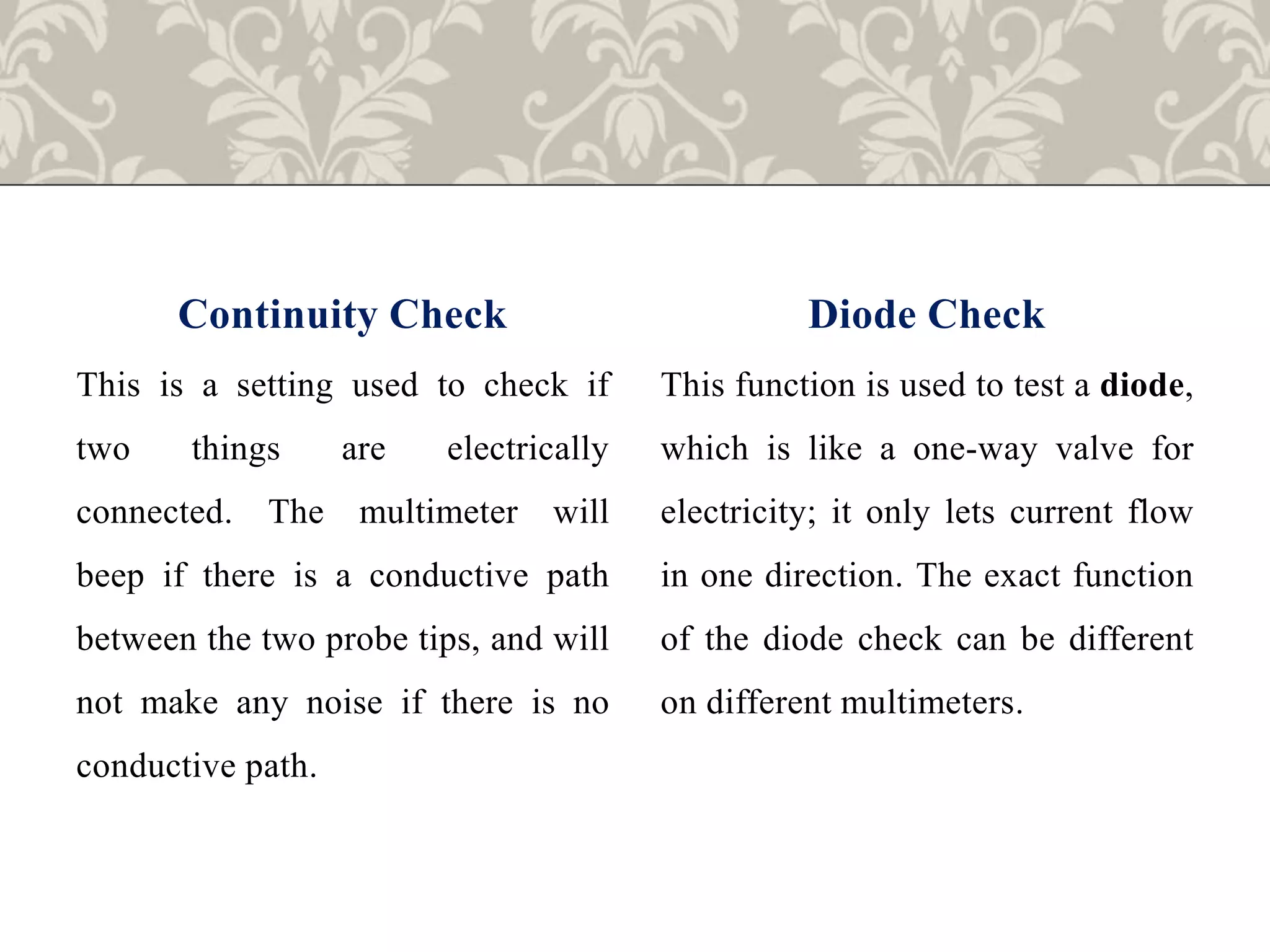 Continuity Check
This is a setting used to check if
two things are electrically
connected. The multimeter will
beep if there is a conductive path
between the two probe tips, and will
not make any noise if there is no
conductive path.
Diode Check
This function is used to test a diode,
which is like a one-way valve for
electricity; it only lets current flow
in one direction. The exact function
of the diode check can be different
on different multimeters.
 