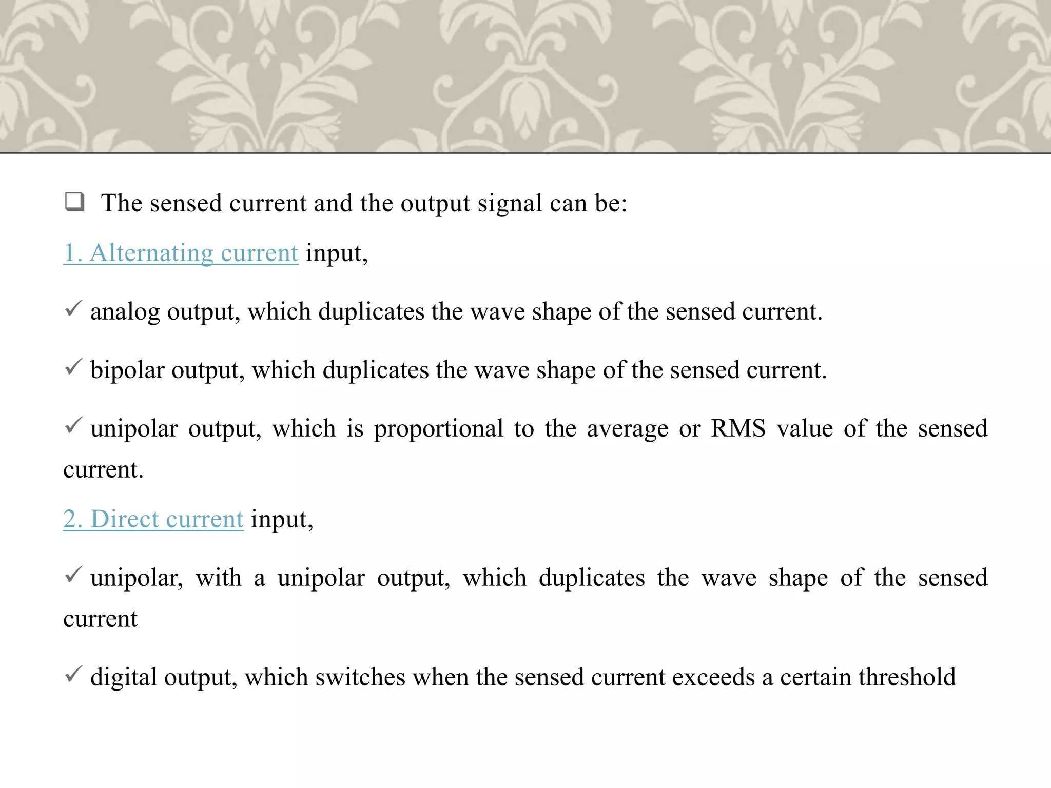  The sensed current and the output signal can be:
1. Alternating current input,
 analog output, which duplicates the wave shape of the sensed current.
 bipolar output, which duplicates the wave shape of the sensed current.
 unipolar output, which is proportional to the average or RMS value of the sensed
current.
2. Direct current input,
 unipolar, with a unipolar output, which duplicates the wave shape of the sensed
current
 digital output, which switches when the sensed current exceeds a certain threshold
 
