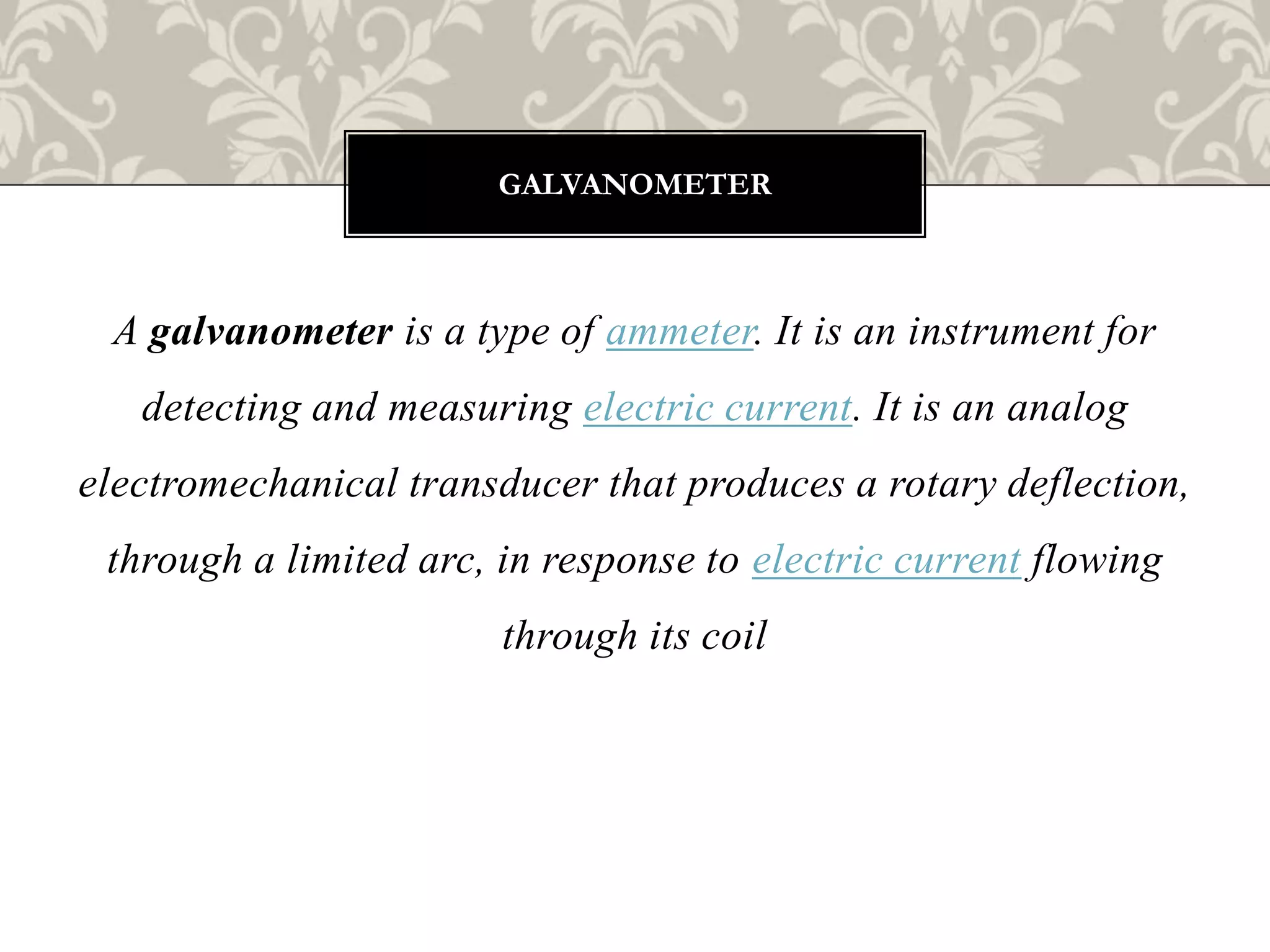 A galvanometer is a type of ammeter. It is an instrument for
detecting and measuring electric current. It is an analog
electromechanical transducer that produces a rotary deflection,
through a limited arc, in response to electric current flowing
through its coil
GALVANOMETER
 