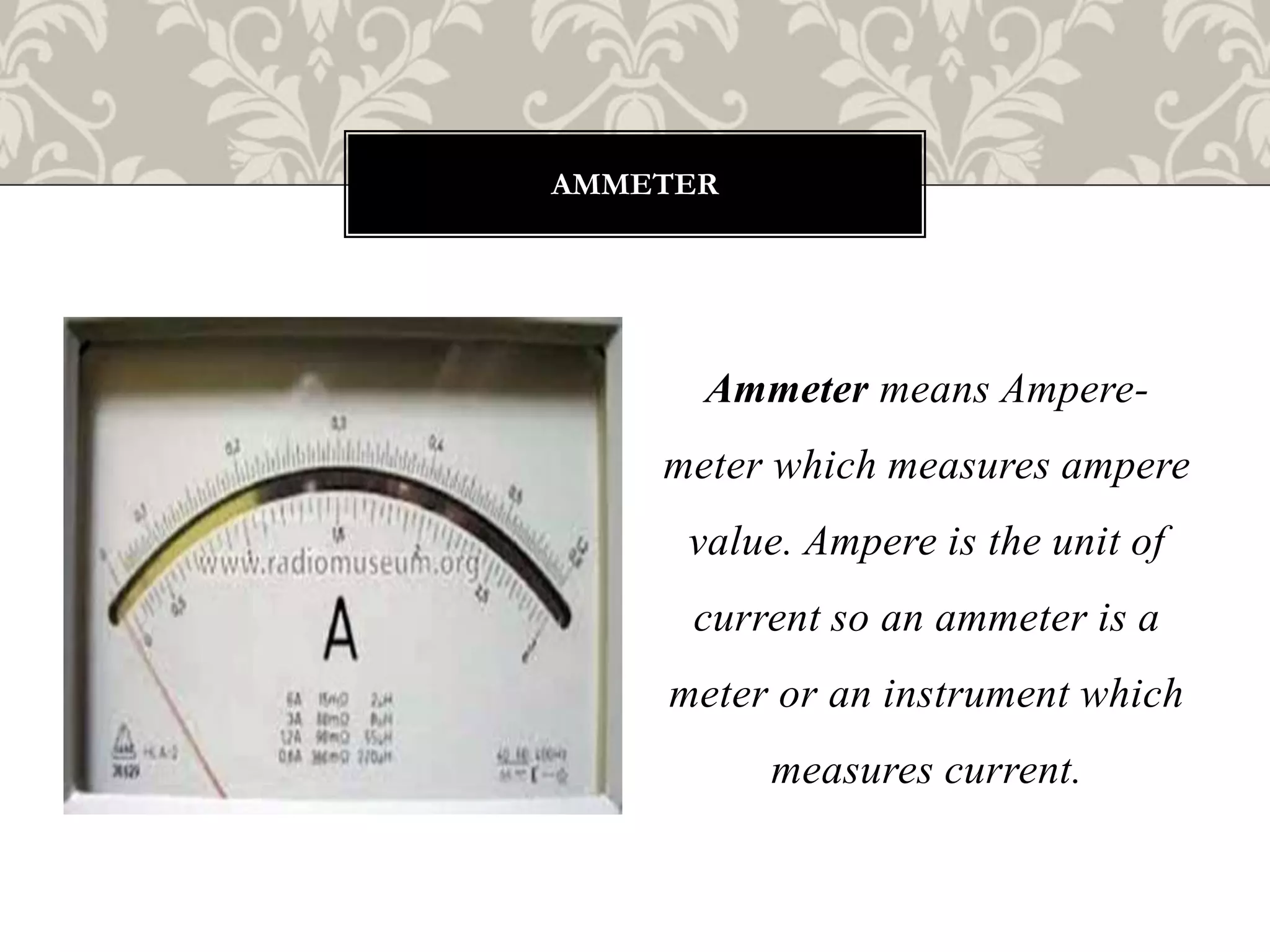 Ammeter means Ampere-
meter which measures ampere
value. Ampere is the unit of
current so an ammeter is a
meter or an instrument which
measures current.
AMMETER
 