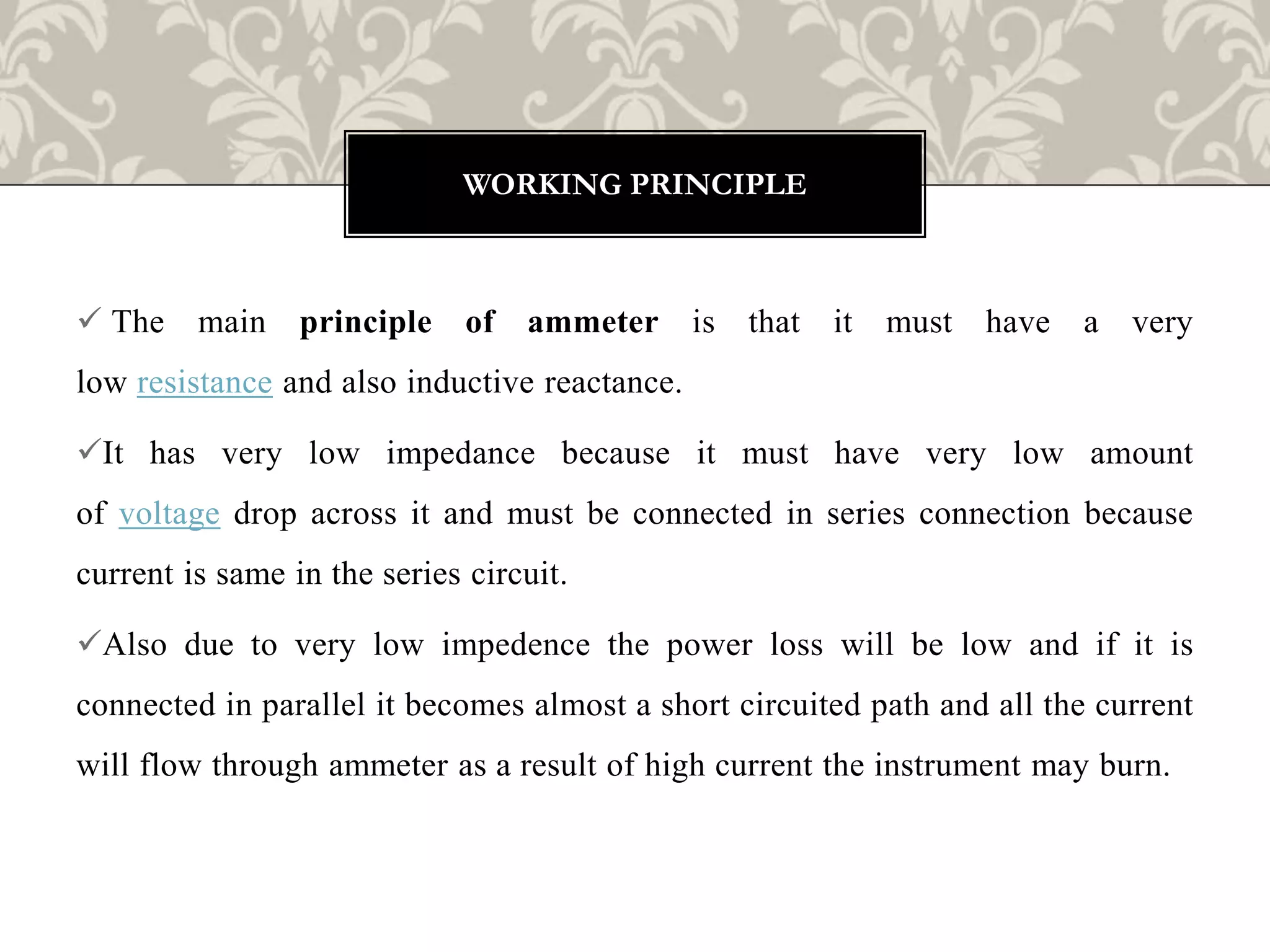  The main principle of ammeter is that it must have a very
low resistance and also inductive reactance.
It has very low impedance because it must have very low amount
of voltage drop across it and must be connected in series connection because
current is same in the series circuit.
Also due to very low impedence the power loss will be low and if it is
connected in parallel it becomes almost a short circuited path and all the current
will flow through ammeter as a result of high current the instrument may burn.
WORKING PRINCIPLE
 