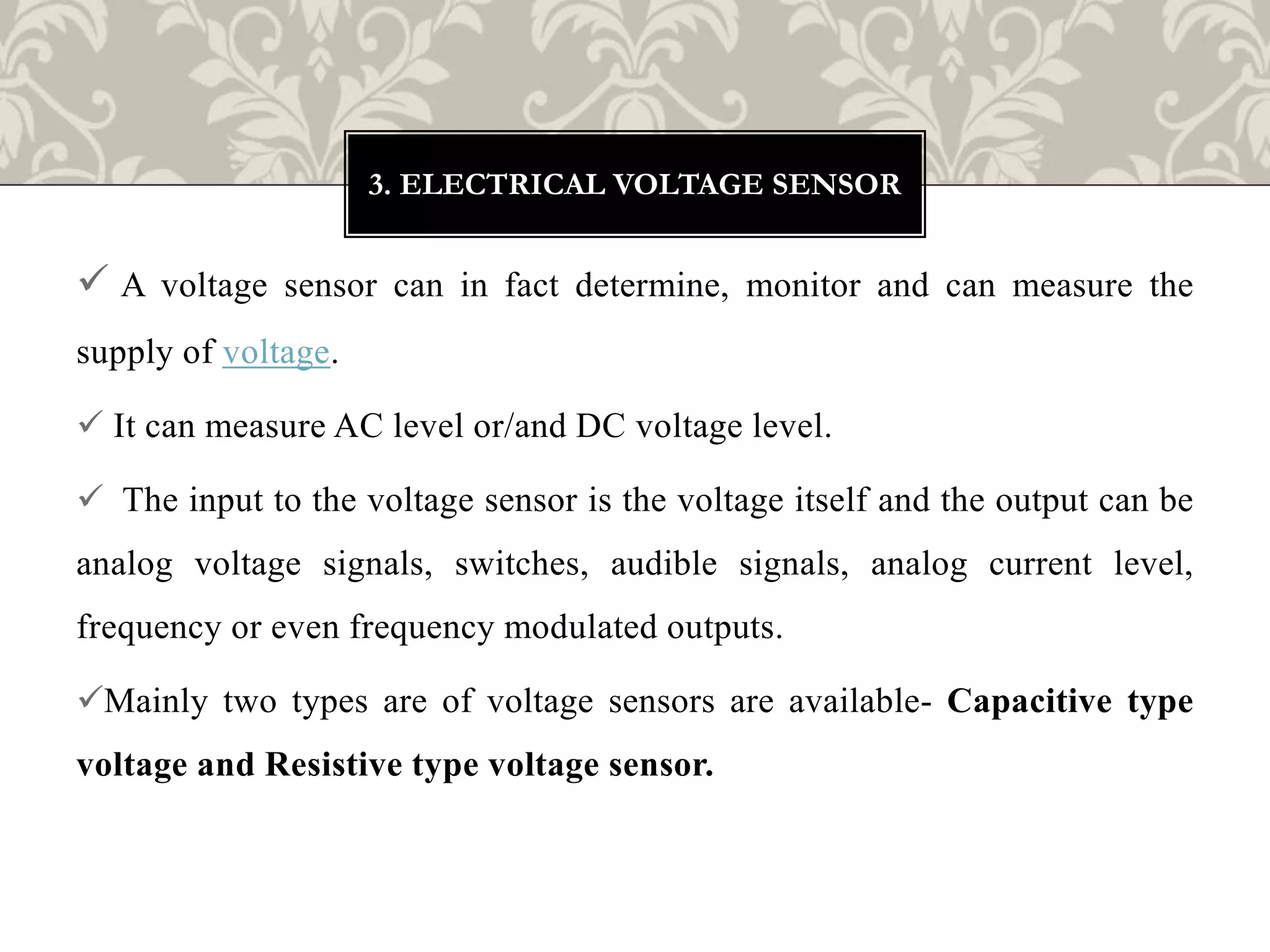  A voltage sensor can in fact determine, monitor and can measure the
supply of voltage.
 It can measure AC level or/and DC voltage level.
 The input to the voltage sensor is the voltage itself and the output can be
analog voltage signals, switches, audible signals, analog current level,
frequency or even frequency modulated outputs.
Mainly two types are of voltage sensors are available- Capacitive type
voltage and Resistive type voltage sensor.
3. ELECTRICAL VOLTAGE SENSOR
 