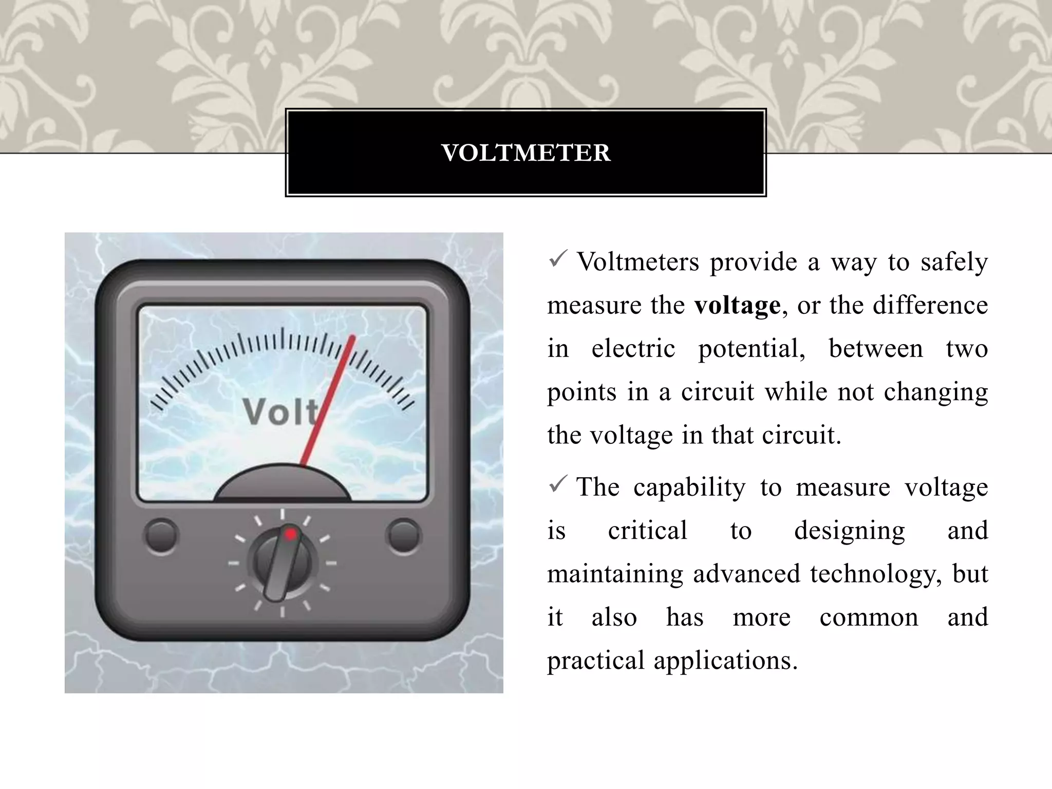  Voltmeters provide a way to safely
measure the voltage, or the difference
in electric potential, between two
points in a circuit while not changing
the voltage in that circuit.
 The capability to measure voltage
is critical to designing and
maintaining advanced technology, but
it also has more common and
practical applications.
VOLTMETER
 