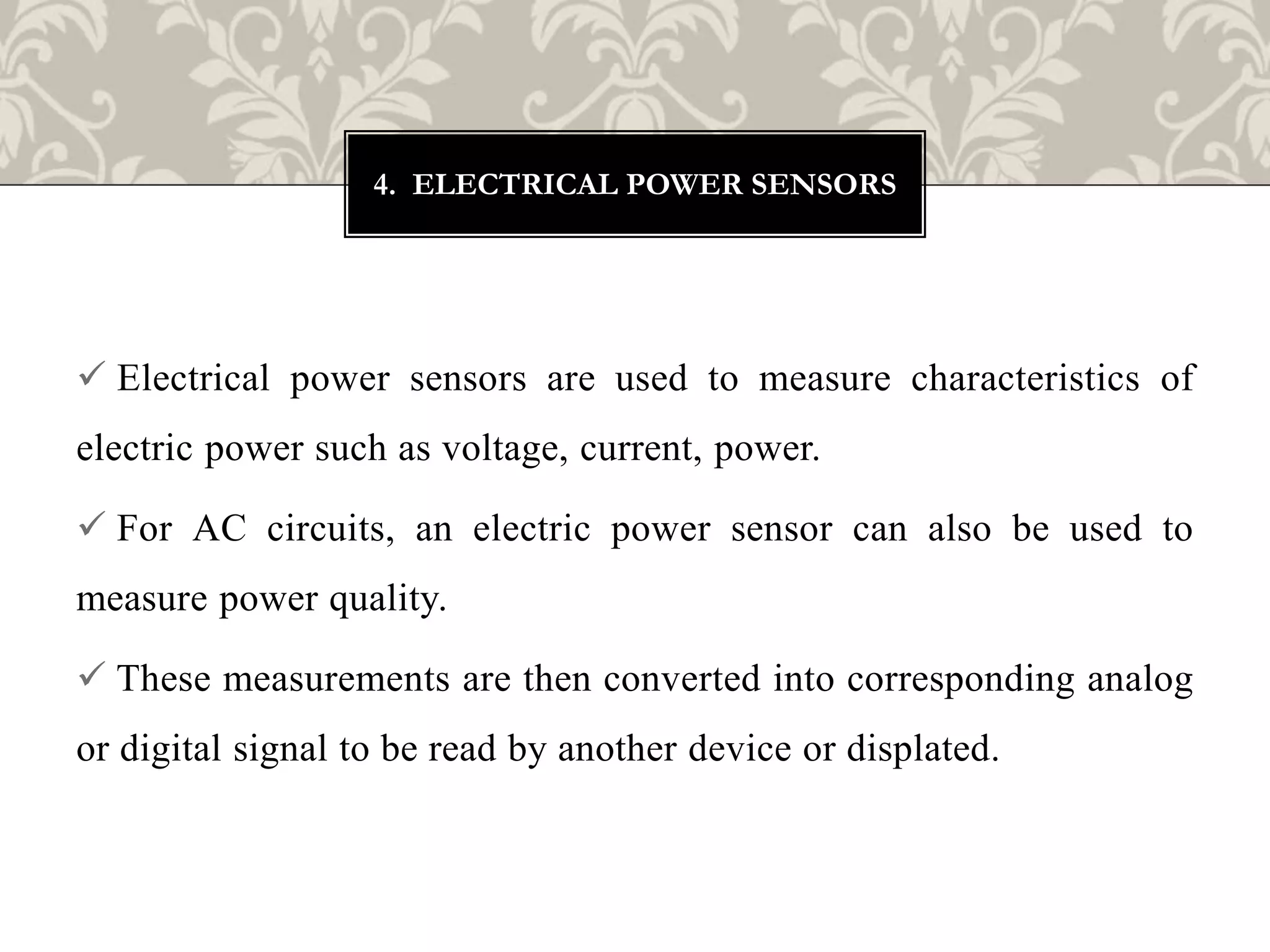 Electrical power sensors are used to measure characteristics of
electric power such as voltage, current, power.
 For AC circuits, an electric power sensor can also be used to
measure power quality.
 These measurements are then converted into corresponding analog
or digital signal to be read by another device or displated.
4. ELECTRICAL POWER SENSORS
 
