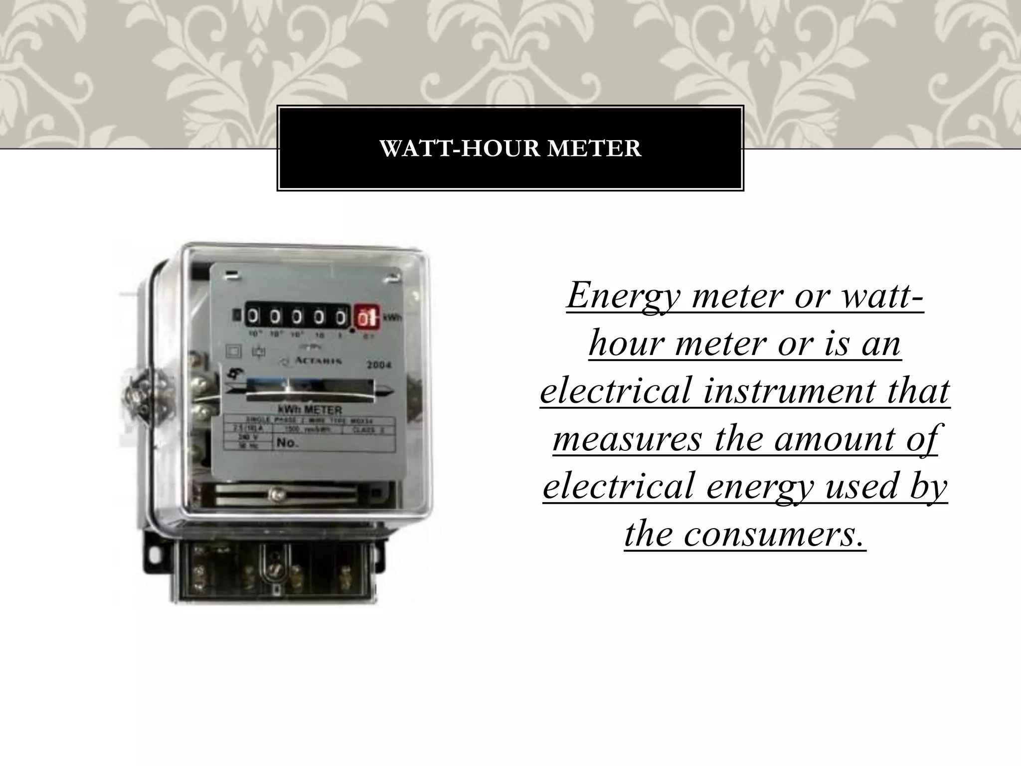 Energy meter or watt-
hour meter or is an
electrical instrument that
measures the amount of
electrical energy used by
the consumers.
WATT-HOUR METER
 