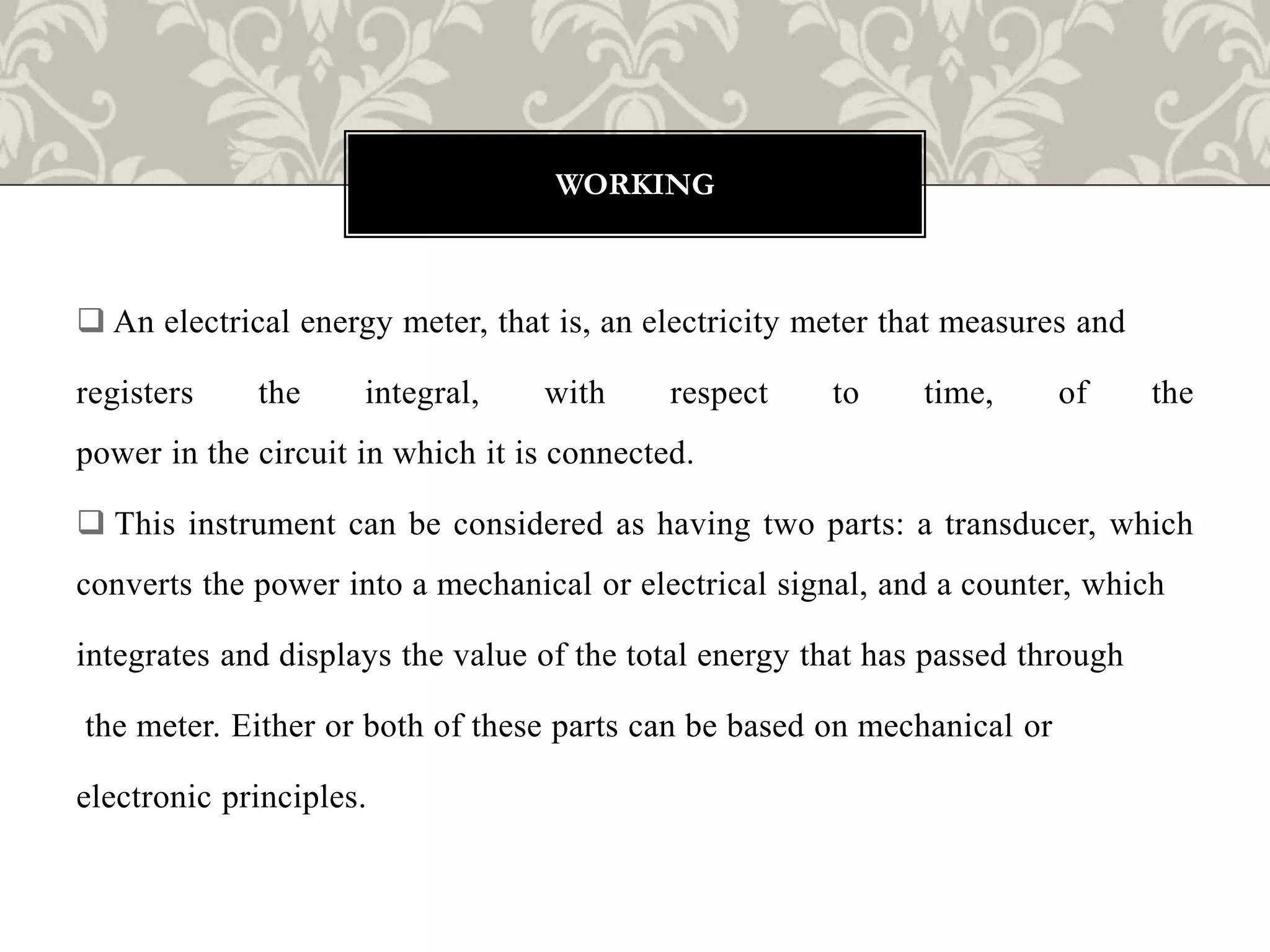  An electrical energy meter, that is, an electricity meter that measures and
registers the integral, with respect to time, of the
power in the circuit in which it is connected.
 This instrument can be considered as having two parts: a transducer, which
converts the power into a mechanical or electrical signal, and a counter, which
integrates and displays the value of the total energy that has passed through
the meter. Either or both of these parts can be based on mechanical or
electronic principles.
WORKING
 