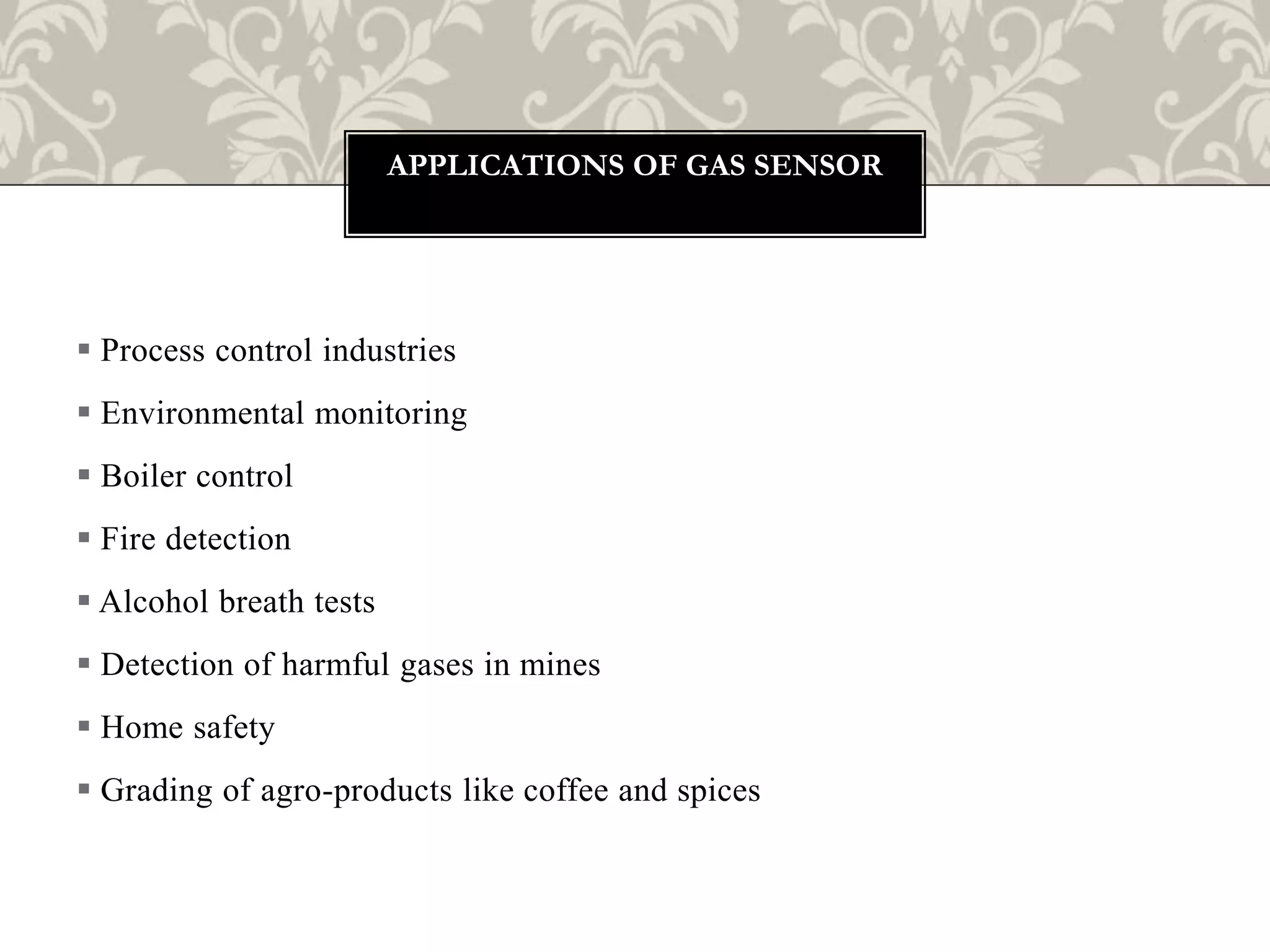 Process control industries
 Environmental monitoring
 Boiler control
 Fire detection
 Alcohol breath tests
 Detection of harmful gases in mines
 Home safety
 Grading of agro-products like coffee and spices
APPLICATIONS OF GAS SENSOR
 