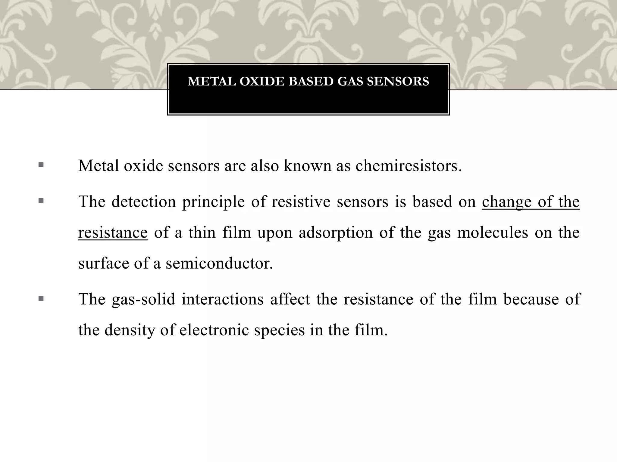  Metal oxide sensors are also known as chemiresistors.
 The detection principle of resistive sensors is based on change of the
resistance of a thin film upon adsorption of the gas molecules on the
surface of a semiconductor.
 The gas-solid interactions affect the resistance of the film because of
the density of electronic species in the film.
METAL OXIDE BASED GAS SENSORS
 