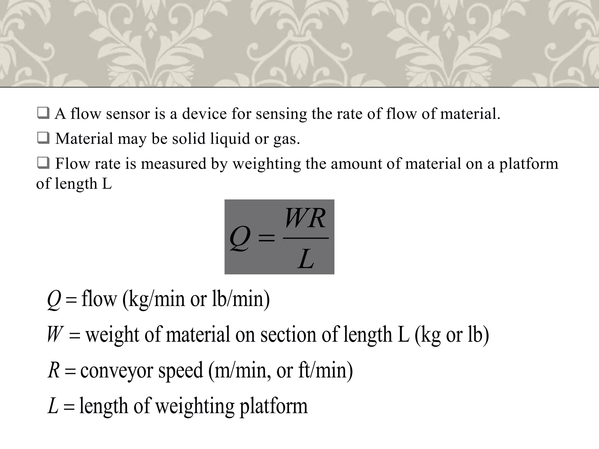  A flow sensor is a device for sensing the rate of flow of material.
 Material may be solid liquid or gas.
 Flow rate is measured by weighting the amount of material on a platform
of length L
WR
Q
L

flow (kg/min or lb/min)
weight of material on section of length L (kg or lb)
conveyor speed (m/min, or ft/min)
length of weighting platform
Q
W
R
L




 
