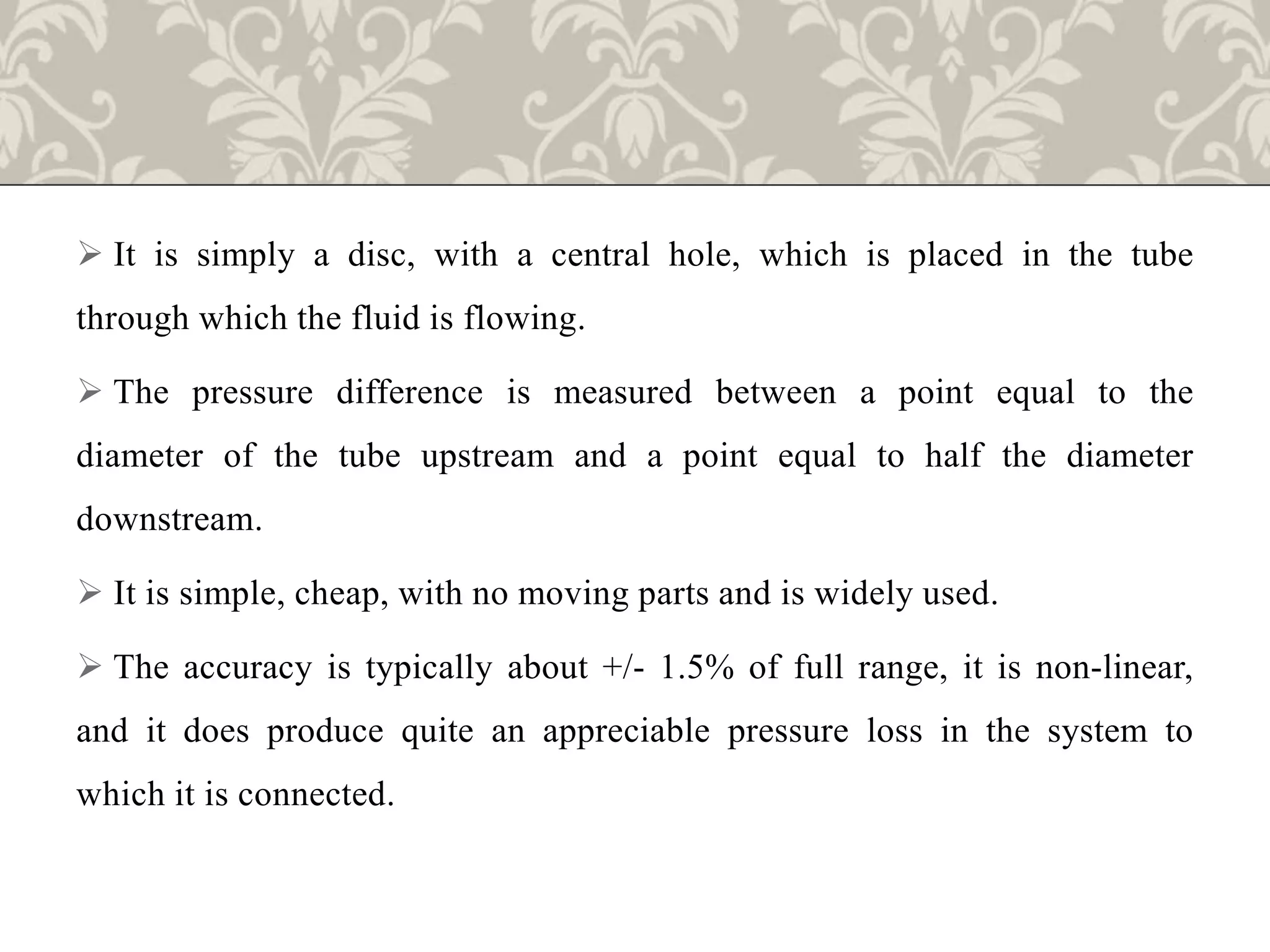  It is simply a disc, with a central hole, which is placed in the tube
through which the fluid is flowing.
 The pressure difference is measured between a point equal to the
diameter of the tube upstream and a point equal to half the diameter
downstream.
 It is simple, cheap, with no moving parts and is widely used.
 The accuracy is typically about +/- 1.5% of full range, it is non-linear,
and it does produce quite an appreciable pressure loss in the system to
which it is connected.
 