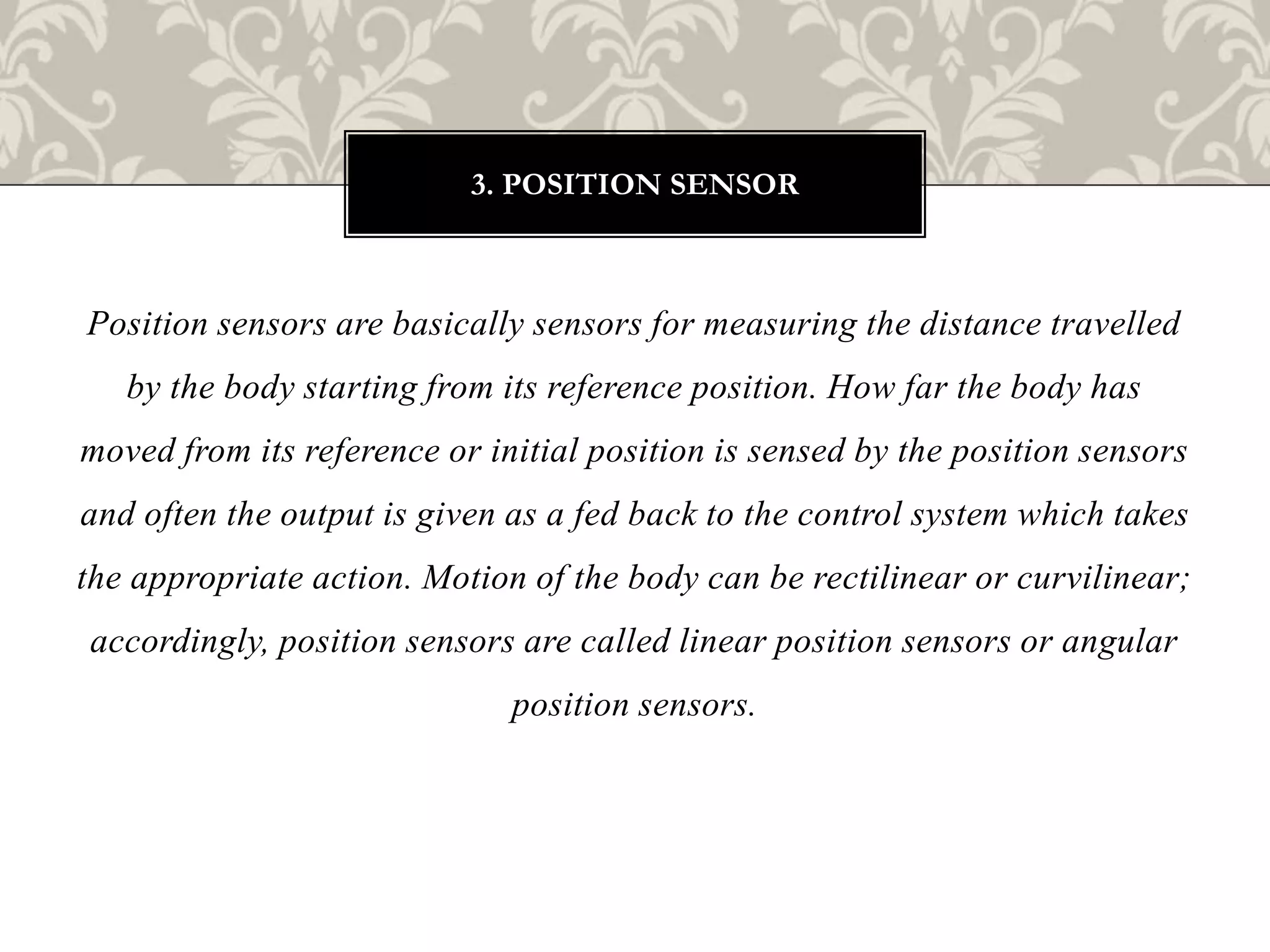 Position sensors are basically sensors for measuring the distance travelled
by the body starting from its reference position. How far the body has
moved from its reference or initial position is sensed by the position sensors
and often the output is given as a fed back to the control system which takes
the appropriate action. Motion of the body can be rectilinear or curvilinear;
accordingly, position sensors are called linear position sensors or angular
position sensors.
3. POSITION SENSOR
 