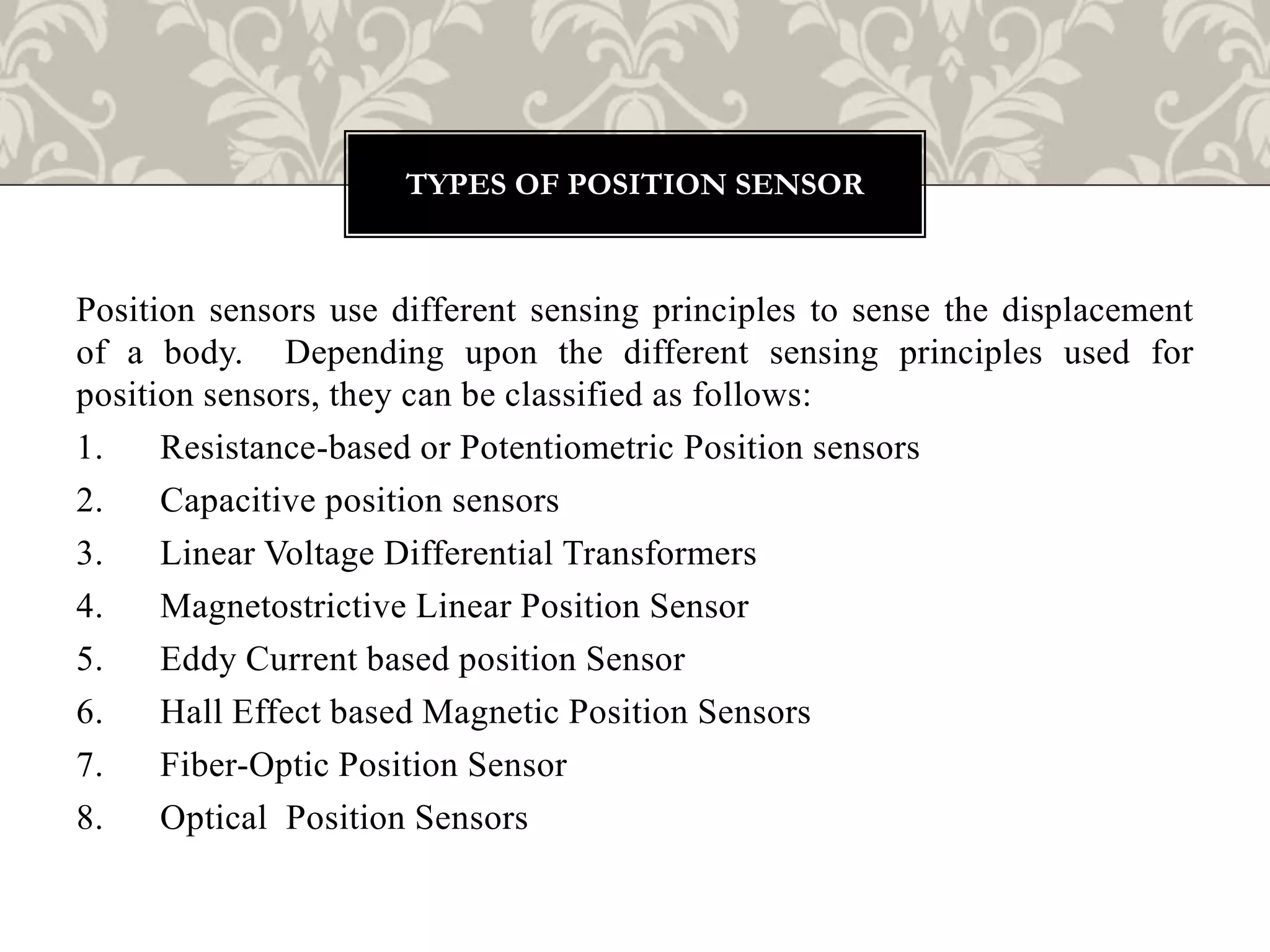 Position sensors use different sensing principles to sense the displacement
of a body. Depending upon the different sensing principles used for
position sensors, they can be classified as follows:
1. Resistance-based or Potentiometric Position sensors
2. Capacitive position sensors
3. Linear Voltage Differential Transformers
4. Magnetostrictive Linear Position Sensor
5. Eddy Current based position Sensor
6. Hall Effect based Magnetic Position Sensors
7. Fiber-Optic Position Sensor
8. Optical Position Sensors
TYPES OF POSITION SENSOR
 