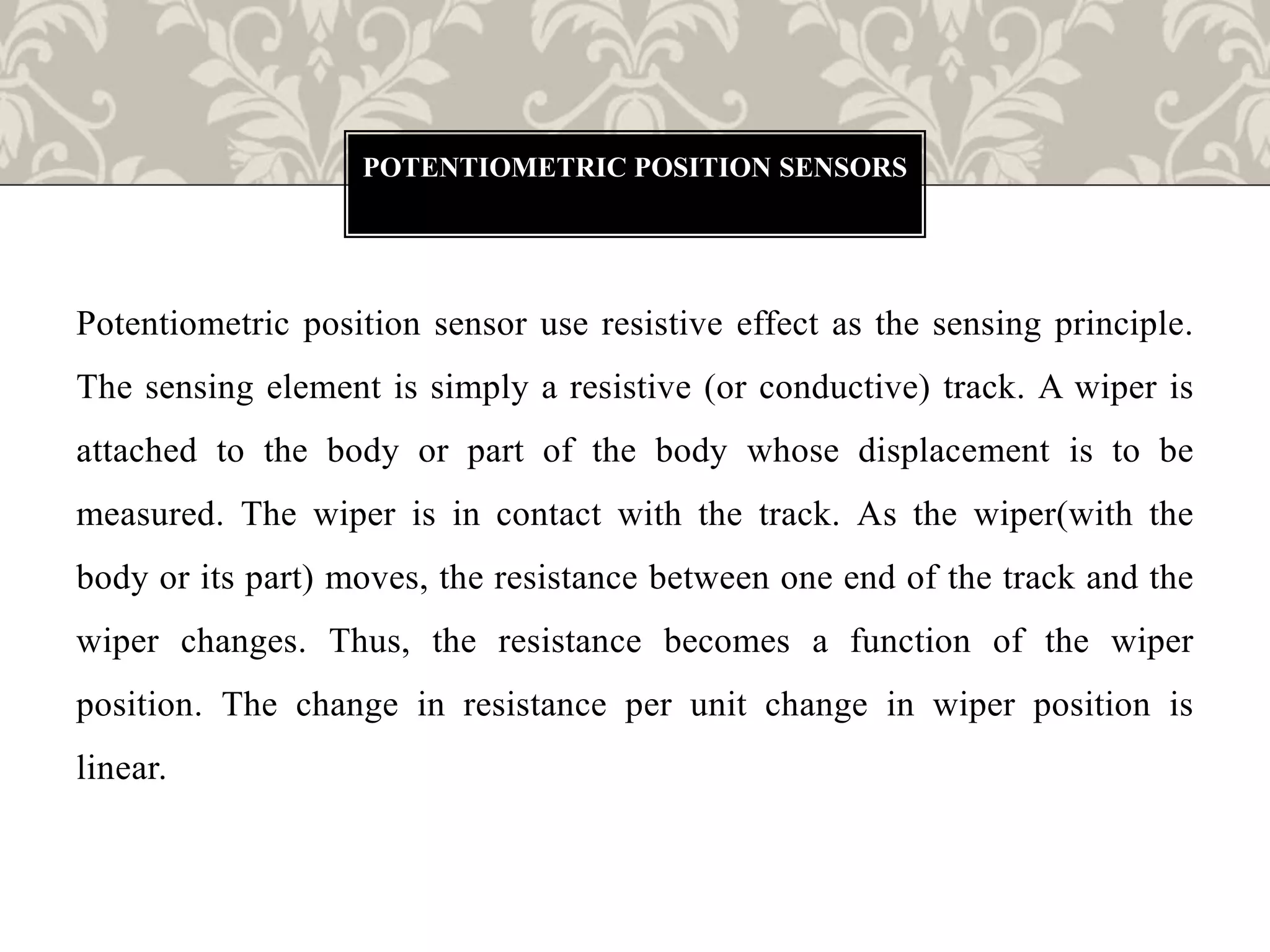Potentiometric position sensor use resistive effect as the sensing principle.
The sensing element is simply a resistive (or conductive) track. A wiper is
attached to the body or part of the body whose displacement is to be
measured. The wiper is in contact with the track. As the wiper(with the
body or its part) moves, the resistance between one end of the track and the
wiper changes. Thus, the resistance becomes a function of the wiper
position. The change in resistance per unit change in wiper position is
linear.
POTENTIOMETRIC POSITION SENSORS
 