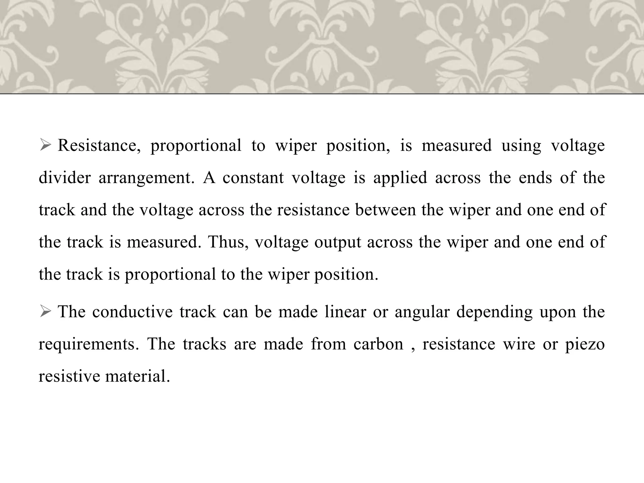  Resistance, proportional to wiper position, is measured using voltage
divider arrangement. A constant voltage is applied across the ends of the
track and the voltage across the resistance between the wiper and one end of
the track is measured. Thus, voltage output across the wiper and one end of
the track is proportional to the wiper position.
 The conductive track can be made linear or angular depending upon the
requirements. The tracks are made from carbon , resistance wire or piezo
resistive material.
 
