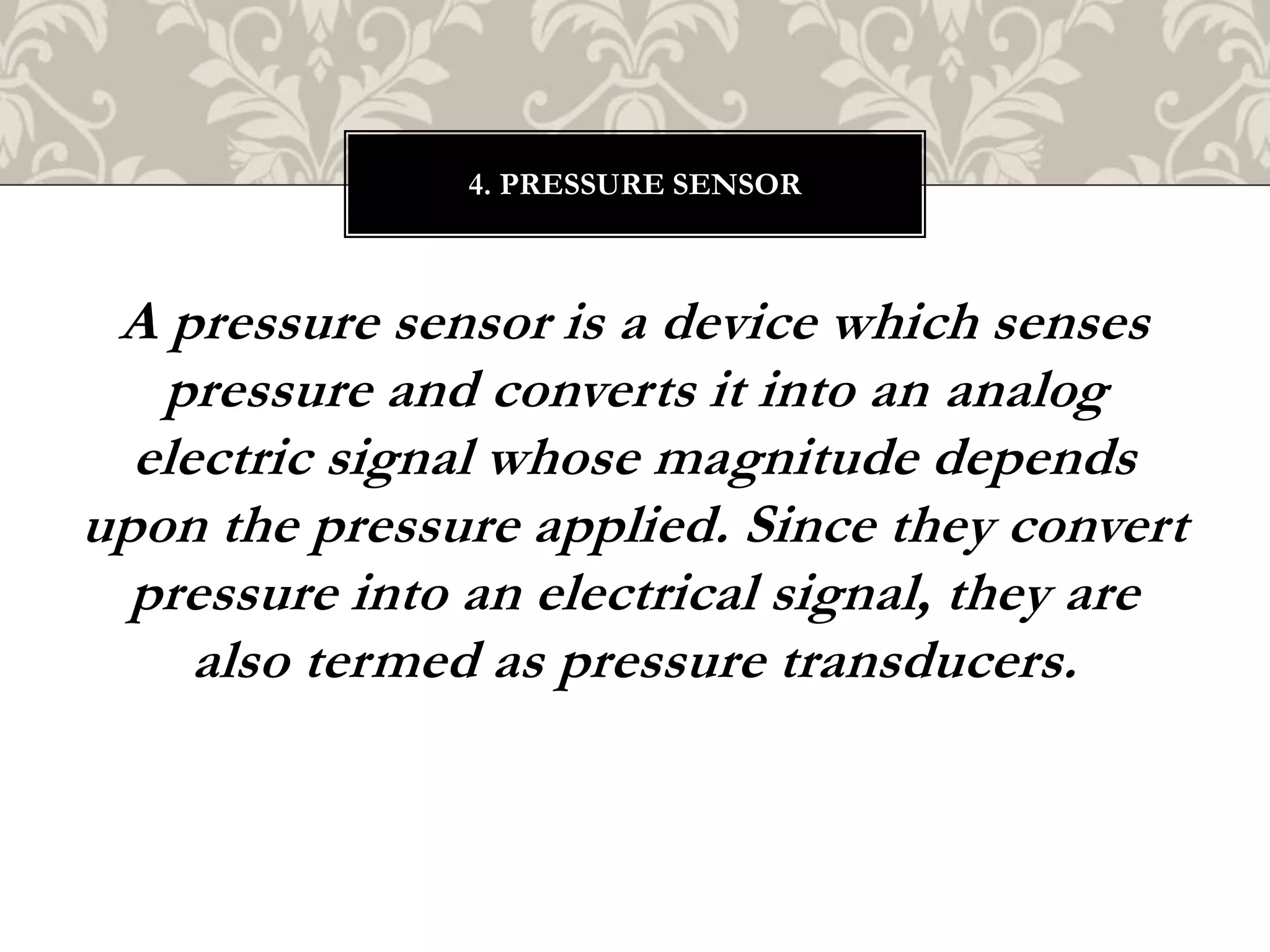 A pressure sensor is a device which senses
pressure and converts it into an analog
electric signal whose magnitude depends
upon the pressure applied. Since they convert
pressure into an electrical signal, they are
also termed as pressure transducers.
4. PRESSURE SENSOR
 