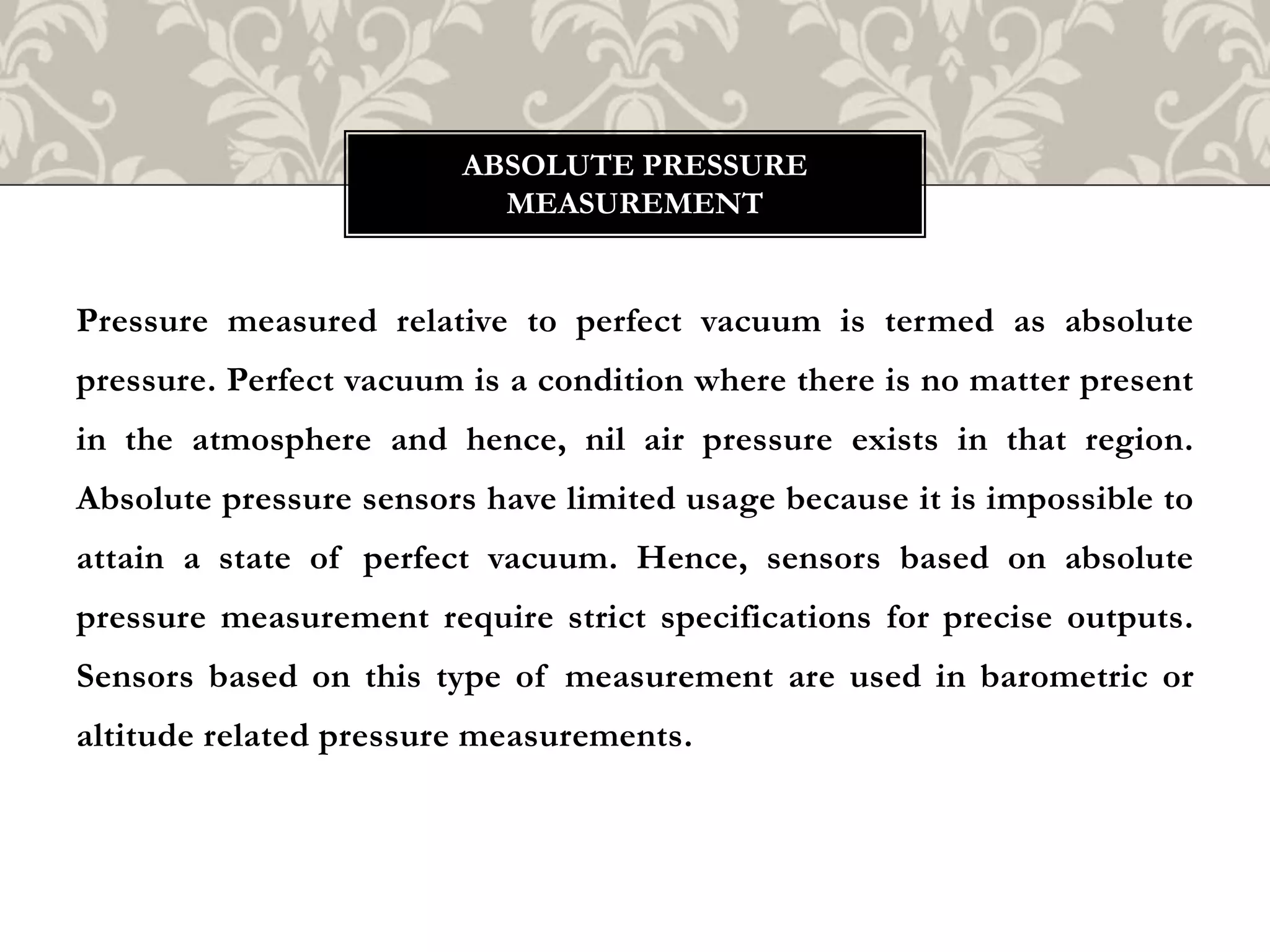 Pressure measured relative to perfect vacuum is termed as absolute
pressure. Perfect vacuum is a condition where there is no matter present
in the atmosphere and hence, nil air pressure exists in that region.
Absolute pressure sensors have limited usage because it is impossible to
attain a state of perfect vacuum. Hence, sensors based on absolute
pressure measurement require strict specifications for precise outputs.
Sensors based on this type of measurement are used in barometric or
altitude related pressure measurements.
ABSOLUTE PRESSURE
MEASUREMENT
 