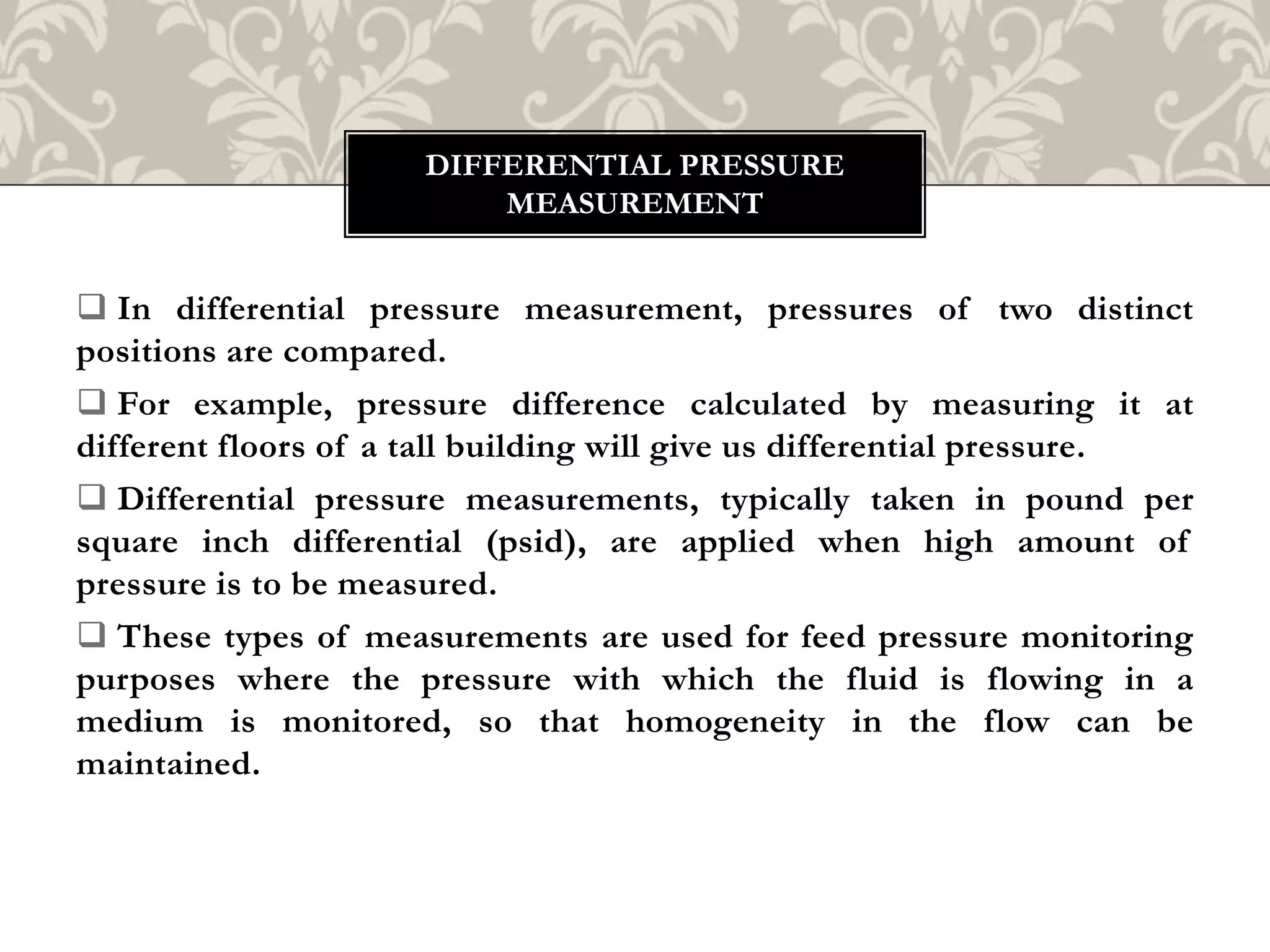  In differential pressure measurement, pressures of two distinct
positions are compared.
 For example, pressure difference calculated by measuring it at
different floors of a tall building will give us differential pressure.
 Differential pressure measurements, typically taken in pound per
square inch differential (psid), are applied when high amount of
pressure is to be measured.
 These types of measurements are used for feed pressure monitoring
purposes where the pressure with which the fluid is flowing in a
medium is monitored, so that homogeneity in the flow can be
maintained.
DIFFERENTIAL PRESSURE
MEASUREMENT
 