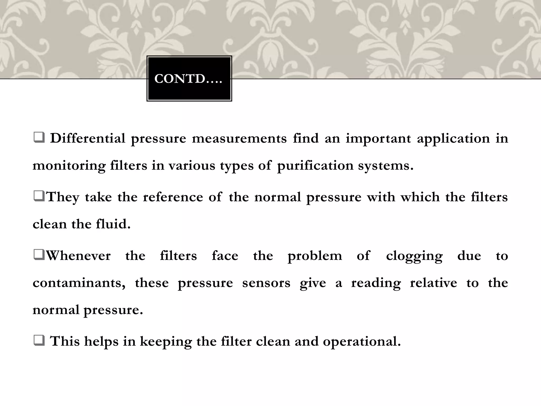  Differential pressure measurements find an important application in
monitoring filters in various types of purification systems.
They take the reference of the normal pressure with which the filters
clean the fluid.
Whenever the filters face the problem of clogging due to
contaminants, these pressure sensors give a reading relative to the
normal pressure.
 This helps in keeping the filter clean and operational.
CONTD….
 