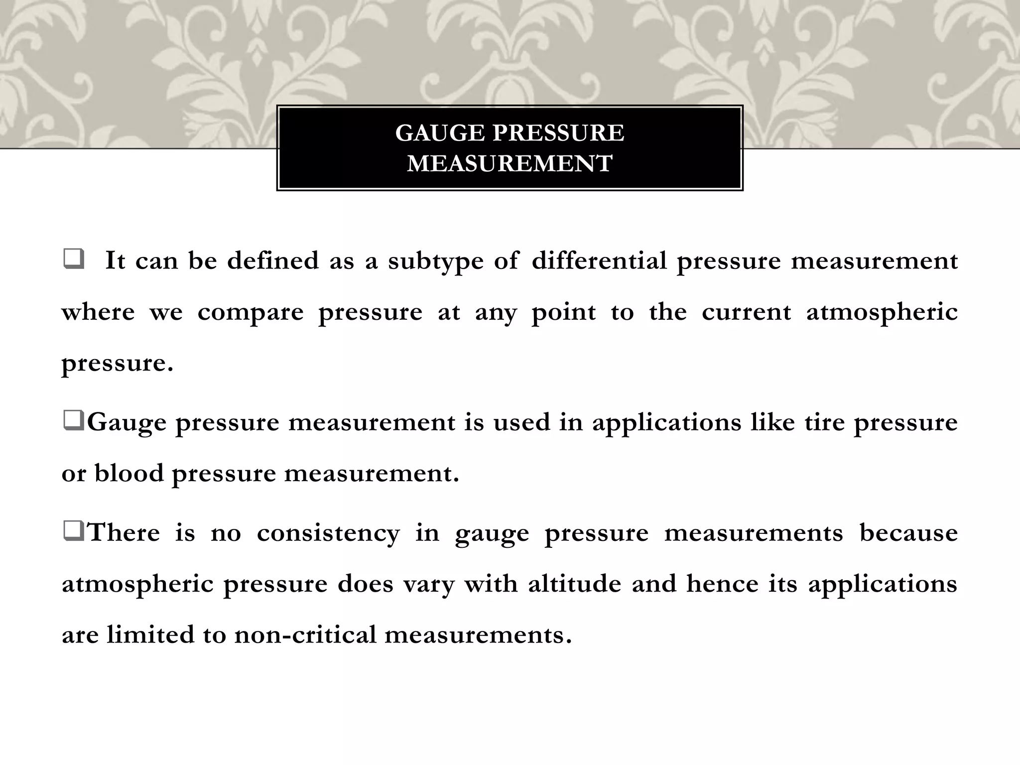  It can be defined as a subtype of differential pressure measurement
where we compare pressure at any point to the current atmospheric
pressure.
Gauge pressure measurement is used in applications like tire pressure
or blood pressure measurement.
There is no consistency in gauge pressure measurements because
atmospheric pressure does vary with altitude and hence its applications
are limited to non-critical measurements.
GAUGE PRESSURE
MEASUREMENT
 
