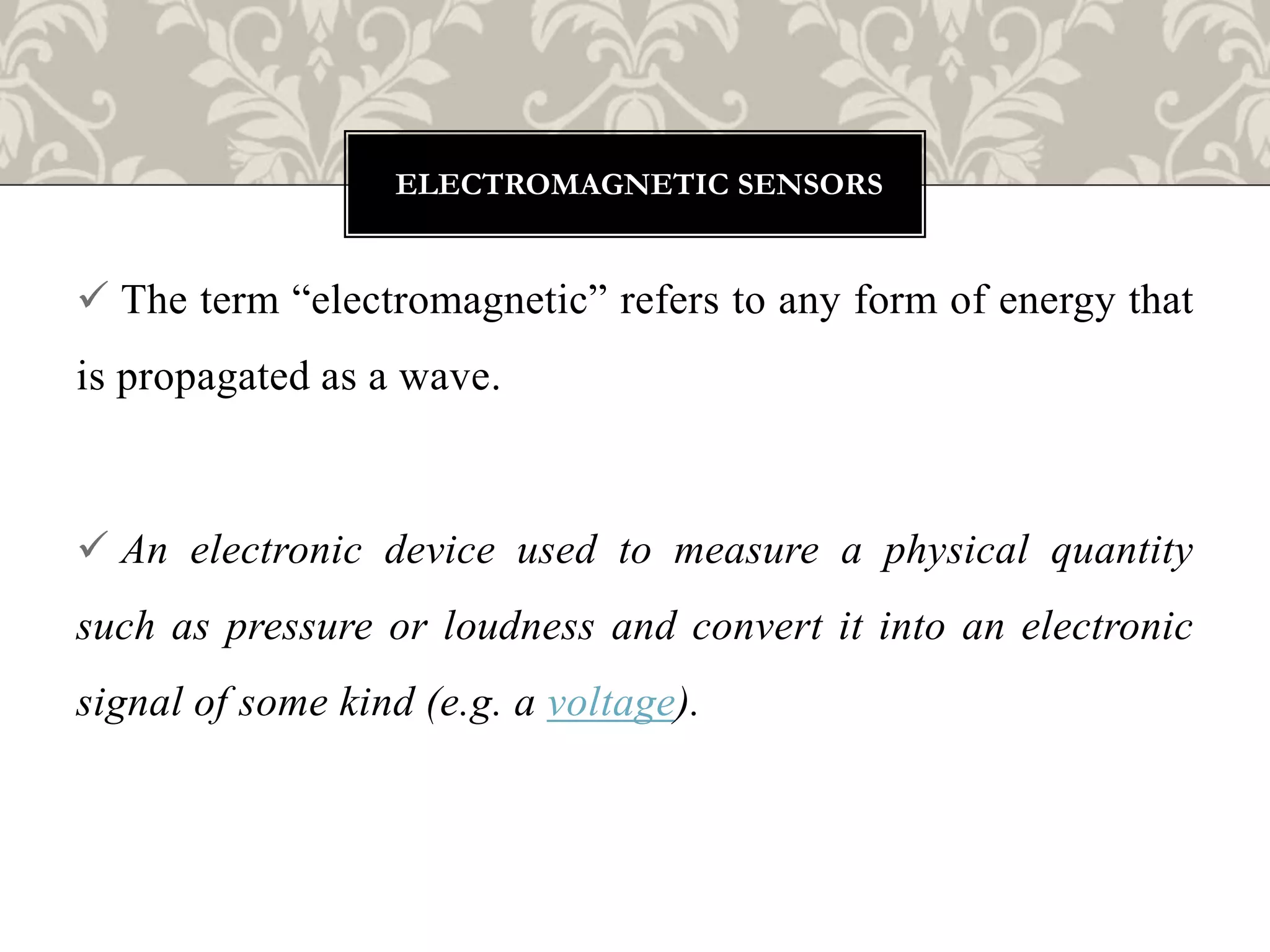  The term “electromagnetic” refers to any form of energy that
is propagated as a wave.
 An electronic device used to measure a physical quantity
such as pressure or loudness and convert it into an electronic
signal of some kind (e.g. a voltage).
ELECTROMAGNETIC SENSORS
 