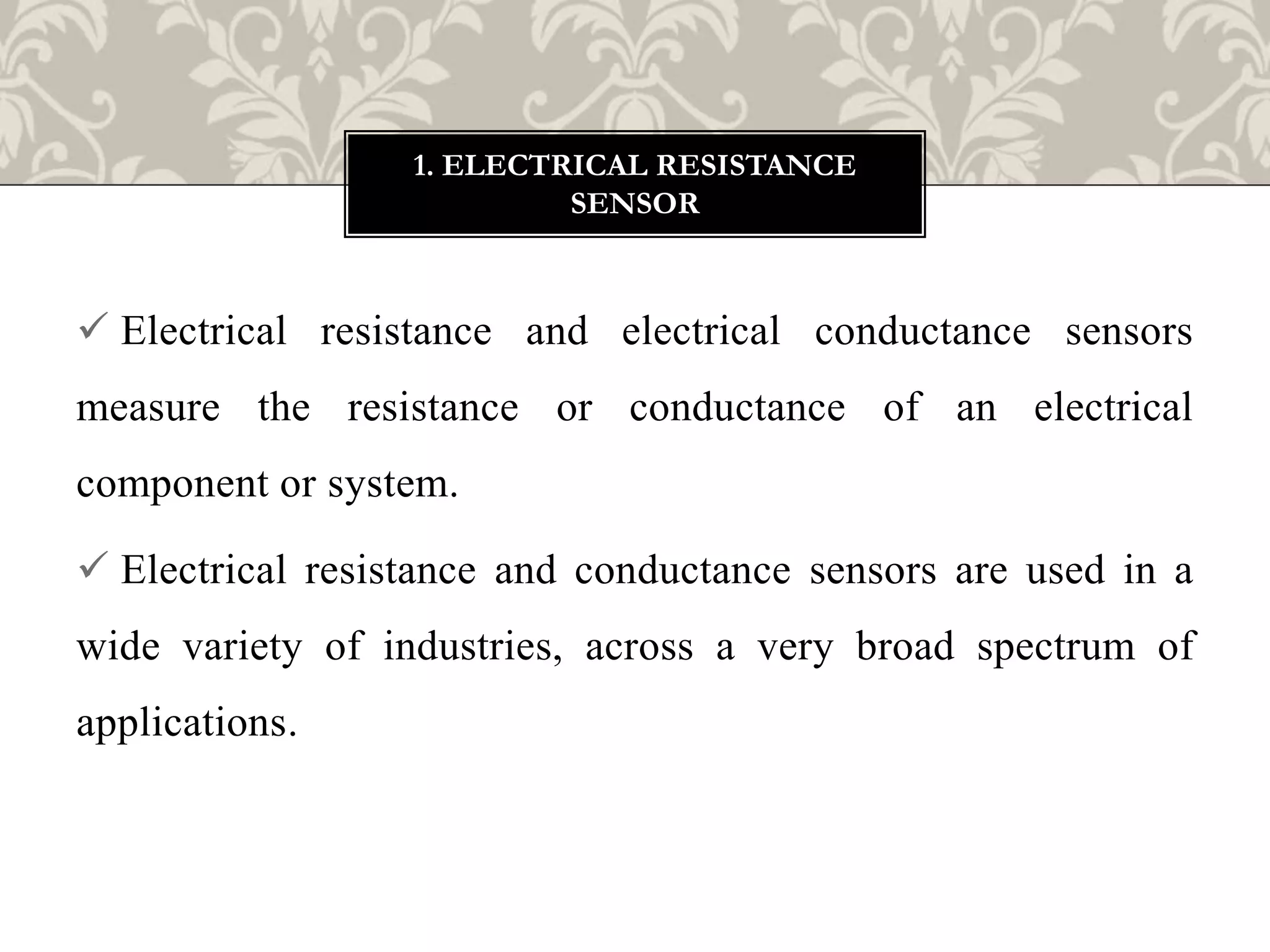  Electrical resistance and electrical conductance sensors
measure the resistance or conductance of an electrical
component or system.
 Electrical resistance and conductance sensors are used in a
wide variety of industries, across a very broad spectrum of
applications.
1. ELECTRICAL RESISTANCE
SENSOR
 