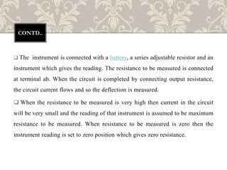  The instrument is connected with a battery, a series adjustable resistor and an
instrument which gives the reading. The resistance to be measured is connected
at terminal ab. When the circuit is completed by connecting output resistance,
the circuit current flows and so the deflection is measured.
 When the resistance to be measured is very high then current in the circuit
will be very small and the reading of that instrument is assumed to be maximum
resistance to be measured. When resistance to be measured is zero then the
instrument reading is set to zero position which gives zero resistance.
CONTD..
 