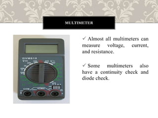  Almost all multimeters can
measure voltage, current,
and resistance.
 Some multimeters also
have a continuity check and
diode check.
MULTIMETER
 