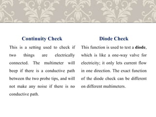 Continuity Check
This is a setting used to check if
two things are electrically
connected. The multimeter will
beep if there is a conductive path
between the two probe tips, and will
not make any noise if there is no
conductive path.
Diode Check
This function is used to test a diode,
which is like a one-way valve for
electricity; it only lets current flow
in one direction. The exact function
of the diode check can be different
on different multimeters.
 
