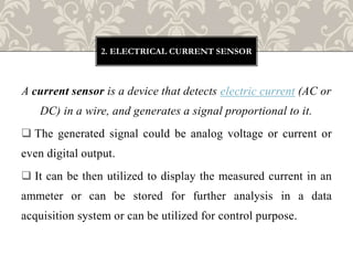 A current sensor is a device that detects electric current (AC or
DC) in a wire, and generates a signal proportional to it.
 The generated signal could be analog voltage or current or
even digital output.
 It can be then utilized to display the measured current in an
ammeter or can be stored for further analysis in a data
acquisition system or can be utilized for control purpose.
2. ELECTRICAL CURRENT SENSOR
 