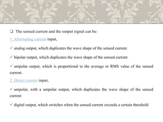  The sensed current and the output signal can be:
1. Alternating current input,
 analog output, which duplicates the wave shape of the sensed current.
 bipolar output, which duplicates the wave shape of the sensed current.
 unipolar output, which is proportional to the average or RMS value of the sensed
current.
2. Direct current input,
 unipolar, with a unipolar output, which duplicates the wave shape of the sensed
current
 digital output, which switches when the sensed current exceeds a certain threshold
 