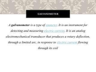 A galvanometer is a type of ammeter. It is an instrument for
detecting and measuring electric current. It is an analog
electromechanical transducer that produces a rotary deflection,
through a limited arc, in response to electric current flowing
through its coil
GALVANOMETER
 