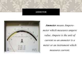 Ammeter means Ampere-
meter which measures ampere
value. Ampere is the unit of
current so an ammeter is a
meter or an instrument which
measures current.
AMMETER
 