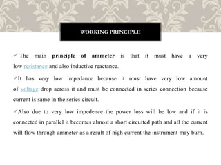  The main principle of ammeter is that it must have a very
low resistance and also inductive reactance.
It has very low impedance because it must have very low amount
of voltage drop across it and must be connected in series connection because
current is same in the series circuit.
Also due to very low impedence the power loss will be low and if it is
connected in parallel it becomes almost a short circuited path and all the current
will flow through ammeter as a result of high current the instrument may burn.
WORKING PRINCIPLE
 