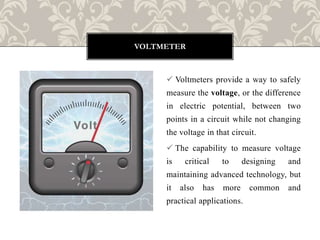  Voltmeters provide a way to safely
measure the voltage, or the difference
in electric potential, between two
points in a circuit while not changing
the voltage in that circuit.
 The capability to measure voltage
is critical to designing and
maintaining advanced technology, but
it also has more common and
practical applications.
VOLTMETER
 