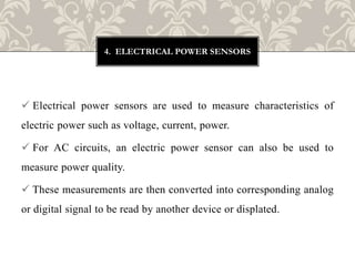  Electrical power sensors are used to measure characteristics of
electric power such as voltage, current, power.
 For AC circuits, an electric power sensor can also be used to
measure power quality.
 These measurements are then converted into corresponding analog
or digital signal to be read by another device or displated.
4. ELECTRICAL POWER SENSORS
 