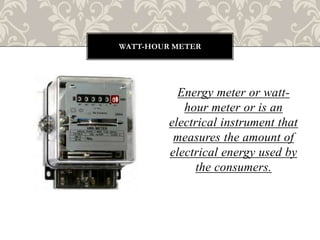 Energy meter or watt-
hour meter or is an
electrical instrument that
measures the amount of
electrical energy used by
the consumers.
WATT-HOUR METER
 