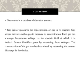  Gas sensor is a subclass of chemical sensors.
 Gas sensor measures the concentration of gas in its vicinity. Gas
sensor interacts with a gas to measure its concentration. Each gas has
a unique breakdown voltage i.e. the electric field at which it is
ionized. Sensor identifies gases by measuring these voltages. The
concentration of the gas can be determined by measuring the current
discharge in the device.
1. GAS SENSOR
 