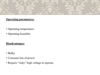 Operating parameters:
 Operating temperature
 Operating humidity
Disadvantages:
 Bulky
 Consume lots of power
 Require “risky” high voltage to operate.
 