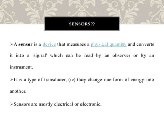 A sensor is a device that measures a physical quantity and converts
it into a 'signal' which can be read by an observer or by an
instrument.
It is a type of transducer, (ie) they change one form of energy into
another.
Sensors are mostly electrical or electronic.
SENSORS ??
 