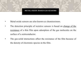  Metal oxide sensors are also known as chemiresistors.
 The detection principle of resistive sensors is based on change of the
resistance of a thin film upon adsorption of the gas molecules on the
surface of a semiconductor.
 The gas-solid interactions affect the resistance of the film because of
the density of electronic species in the film.
METAL OXIDE BASED GAS SENSORS
 