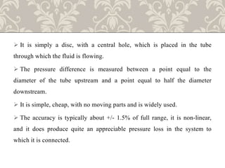  It is simply a disc, with a central hole, which is placed in the tube
through which the fluid is flowing.
 The pressure difference is measured between a point equal to the
diameter of the tube upstream and a point equal to half the diameter
downstream.
 It is simple, cheap, with no moving parts and is widely used.
 The accuracy is typically about +/- 1.5% of full range, it is non-linear,
and it does produce quite an appreciable pressure loss in the system to
which it is connected.
 