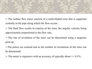  The turbine flow meter consists of a multi-bladed rotor that is supported
centrally in the pipe along which the flow occurs.
 The fluid flow results in rotation of the rotor, the angular velocity being
approximately proportional to the flow rate.
 The rate of revolution of the rotor can be determined using a magnetic
pick-up.
The pulses are counted and so the number of revolutions of the rotor can
be determined.
 The meter is expensive with an accuracy of typically about +/- 0.3%.
 