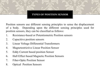 Position sensors use different sensing principles to sense the displacement
of a body. Depending upon the different sensing principles used for
position sensors, they can be classified as follows:
1. Resistance-based or Potentiometric Position sensors
2. Capacitive position sensors
3. Linear Voltage Differential Transformers
4. Magnetostrictive Linear Position Sensor
5. Eddy Current based position Sensor
6. Hall Effect based Magnetic Position Sensors
7. Fiber-Optic Position Sensor
8. Optical Position Sensors
TYPES OF POSITION SENSOR
 