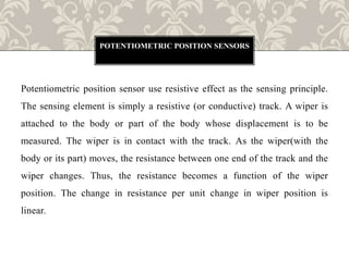 Potentiometric position sensor use resistive effect as the sensing principle.
The sensing element is simply a resistive (or conductive) track. A wiper is
attached to the body or part of the body whose displacement is to be
measured. The wiper is in contact with the track. As the wiper(with the
body or its part) moves, the resistance between one end of the track and the
wiper changes. Thus, the resistance becomes a function of the wiper
position. The change in resistance per unit change in wiper position is
linear.
POTENTIOMETRIC POSITION SENSORS
 