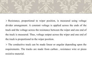  Resistance, proportional to wiper position, is measured using voltage
divider arrangement. A constant voltage is applied across the ends of the
track and the voltage across the resistance between the wiper and one end of
the track is measured. Thus, voltage output across the wiper and one end of
the track is proportional to the wiper position.
 The conductive track can be made linear or angular depending upon the
requirements. The tracks are made from carbon , resistance wire or piezo
resistive material.
 