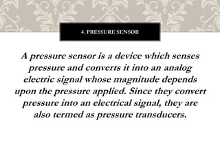 A pressure sensor is a device which senses
pressure and converts it into an analog
electric signal whose magnitude depends
upon the pressure applied. Since they convert
pressure into an electrical signal, they are
also termed as pressure transducers.
4. PRESSURE SENSOR
 